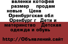 валенки котофей размер 23 продам новые  › Цена ­ 1 300 - Оренбургская обл., Оренбург г. Дети и материнство » Детская одежда и обувь   